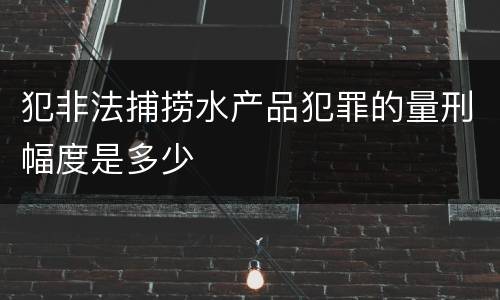 犯非法捕捞水产品犯罪的量刑幅度是多少