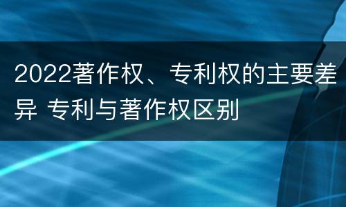 2022著作权、专利权的主要差异 专利与著作权区别
