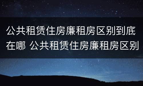 公共租赁住房廉租房区别到底在哪 公共租赁住房廉租房区别到底在哪呢