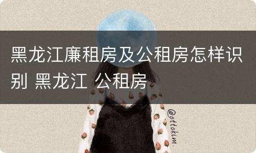 黑龙江廉租房及公租房怎样识别 黑龙江 公租房