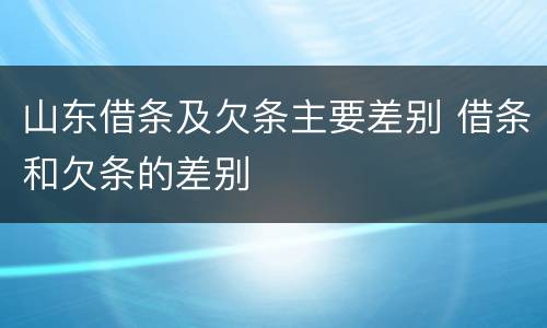 山东借条及欠条主要差别 借条和欠条的差别
