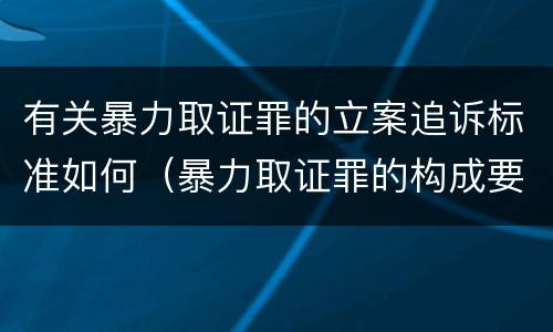 有关暴力取证罪的立案追诉标准如何（暴力取证罪的构成要件）