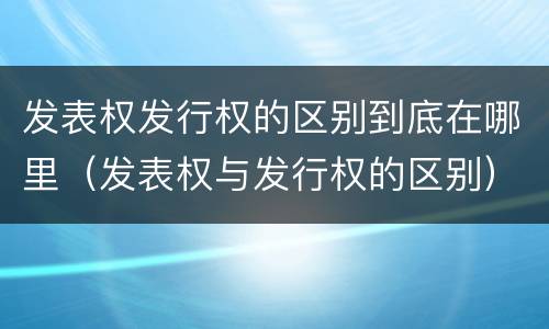 发表权发行权的区别到底在哪里（发表权与发行权的区别）