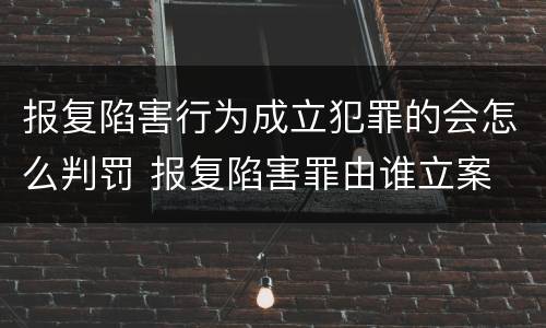 报复陷害行为成立犯罪的会怎么判罚 报复陷害罪由谁立案