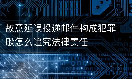 故意延误投递邮件构成犯罪一般怎么追究法律责任