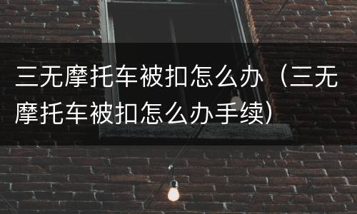 三无摩托车被扣怎么办（三无摩托车被扣怎么办手续）