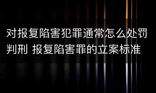 对报复陷害犯罪通常怎么处罚判刑 报复陷害罪的立案标准