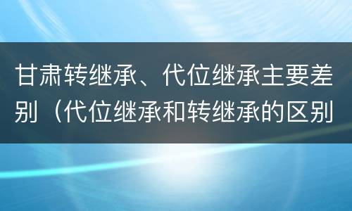 甘肃转继承、代位继承主要差别（代位继承和转继承的区别和联系）