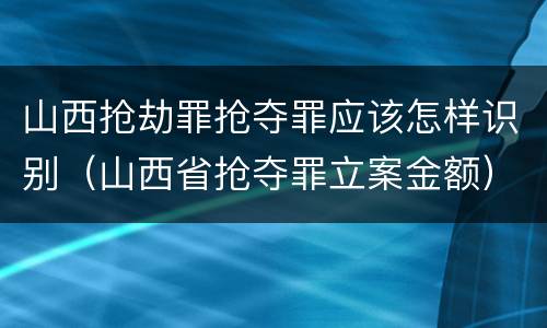 山西抢劫罪抢夺罪应该怎样识别（山西省抢夺罪立案金额）