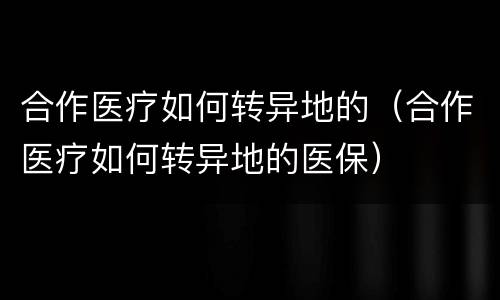合作医疗如何转异地的（合作医疗如何转异地的医保）