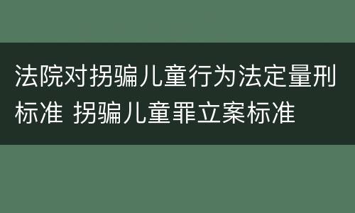 法院对拐骗儿童行为法定量刑标准 拐骗儿童罪立案标准