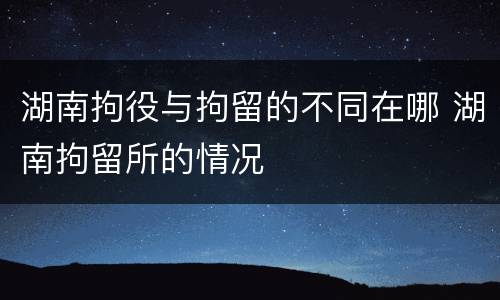 湖南拘役与拘留的不同在哪 湖南拘留所的情况