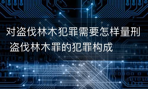 对盗伐林木犯罪需要怎样量刑 盗伐林木罪的犯罪构成