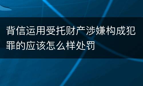 背信运用受托财产涉嫌构成犯罪的应该怎么样处罚