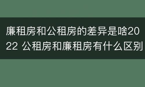 廉租房和公租房的差异是啥2022 公租房和廉租房有什么区别?2019年的