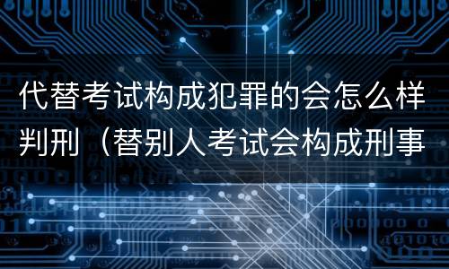 代替考试构成犯罪的会怎么样判刑（替别人考试会构成刑事犯罪吗）