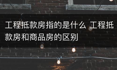 工程抵款房指的是什么 工程抵款房和商品房的区别