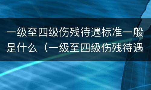 一级至四级伤残待遇标准一般是什么（一级至四级伤残待遇标准一般是什么级别）