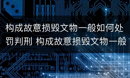 构成故意损毁文物一般如何处罚判刑 构成故意损毁文物一般如何处罚判刑案例