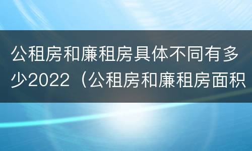 公租房和廉租房具体不同有多少2022（公租房和廉租房面积）