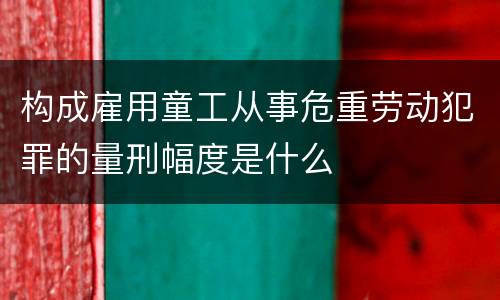 构成雇用童工从事危重劳动犯罪的量刑幅度是什么