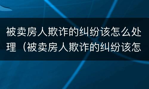 被卖房人欺诈的纠纷该怎么处理（被卖房人欺诈的纠纷该怎么处理呢）