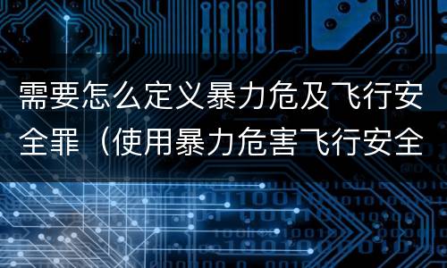 需要怎么定义暴力危及飞行安全罪（使用暴力危害飞行安全罪的主要特征）
