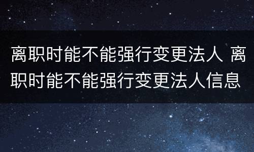 离职时能不能强行变更法人 离职时能不能强行变更法人信息