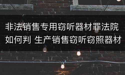 非法销售专用窃听器材罪法院如何判 生产销售窃听窃照器材罪判决