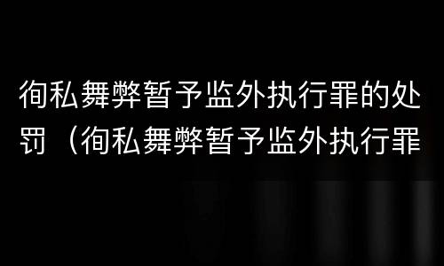 徇私舞弊暂予监外执行罪的处罚（徇私舞弊暂予监外执行罪情节严重）