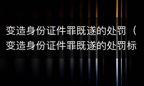变造身份证件罪既遂的处罚（变造身份证件罪既遂的处罚标准）