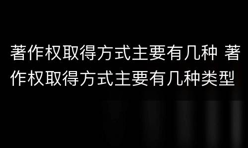 著作权取得方式主要有几种 著作权取得方式主要有几种类型