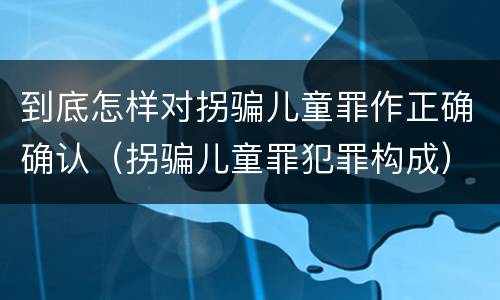 到底怎样对拐骗儿童罪作正确确认（拐骗儿童罪犯罪构成）