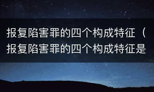 报复陷害罪的四个构成特征（报复陷害罪的四个构成特征是）