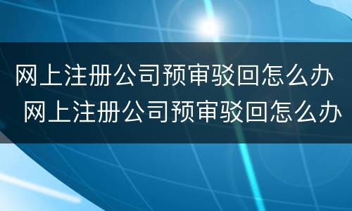 网上注册公司预审驳回怎么办 网上注册公司预审驳回怎么办啊