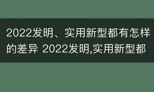 2022发明、实用新型都有怎样的差异 2022发明,实用新型都有怎样的差异呢