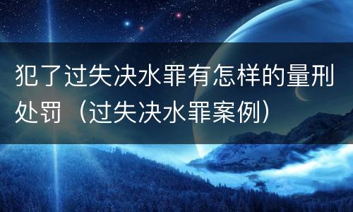 犯了过失决水罪有怎样的量刑处罚（过失决水罪案例）