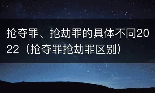 抢夺罪、抢劫罪的具体不同2022（抢夺罪抢劫罪区别）