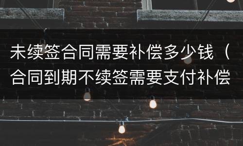 未续签合同需要补偿多少钱（合同到期不续签需要支付补偿金吗）