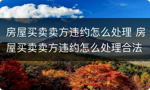 房屋买卖卖方违约怎么处理 房屋买卖卖方违约怎么处理合法