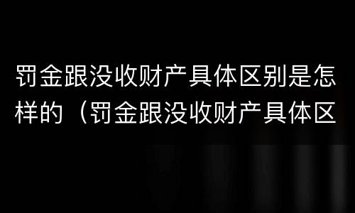 罚金跟没收财产具体区别是怎样的（罚金跟没收财产具体区别是怎样的呢）
