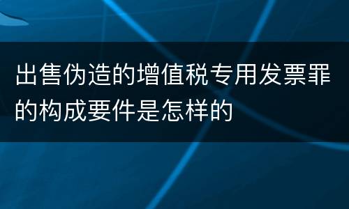 出售伪造的增值税专用发票罪的构成要件是怎样的