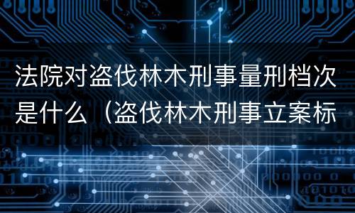 法院对盗伐林木刑事量刑档次是什么（盗伐林木刑事立案标准）
