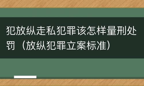 犯放纵走私犯罪该怎样量刑处罚（放纵犯罪立案标准）