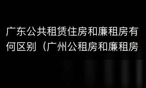 广东公共租赁住房和廉租房有何区别（广州公租房和廉租房）