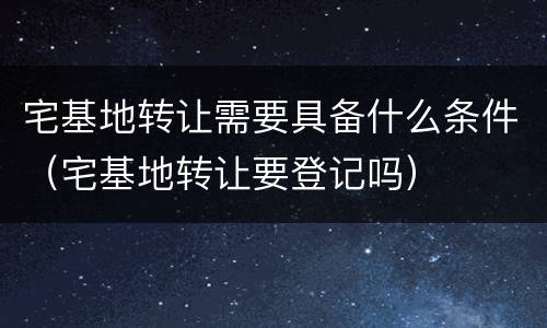 宅基地转让需要具备什么条件（宅基地转让要登记吗）