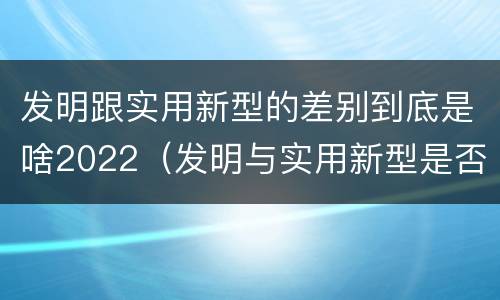 发明跟实用新型的差别到底是啥2022（发明与实用新型是否具有实用性）