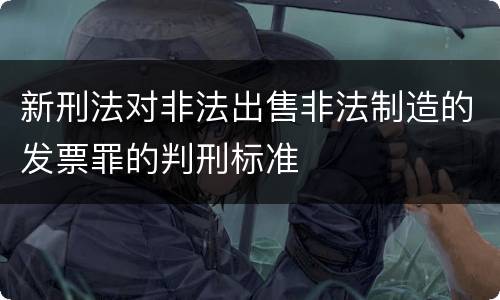新刑法对非法出售非法制造的发票罪的判刑标准