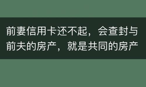 前妻信用卡还不起，会查封与前夫的房产，就是共同的房产，谢谢