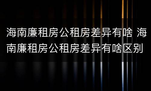 海南廉租房公租房差异有啥 海南廉租房公租房差异有啥区别